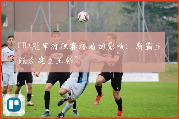 CBA冠军对联赛格局的影响:新霸主能否建立王朝?