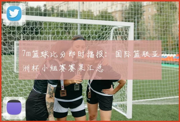 7m篮球比分即时播报：国际篮联亚洲杯小组赛赛果汇总