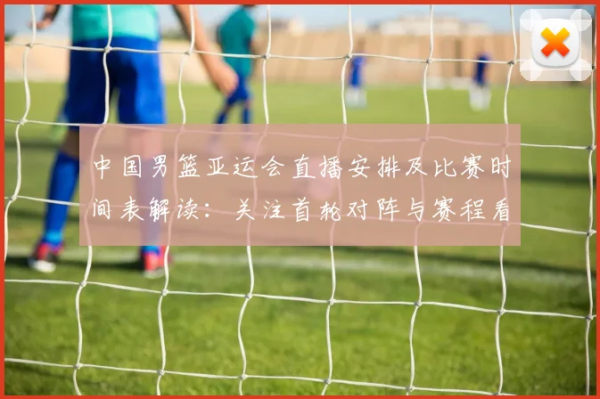 中国男篮亚运会直播安排及比赛时间表解读:关注首轮对阵与赛程看点