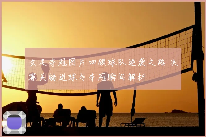 女足夺冠图片回顾球队逆袭之路 决赛关键进球与夺冠瞬间解析