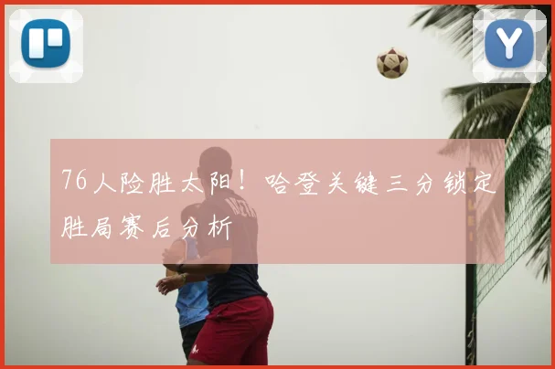 76人险胜太阳！哈登关键三分锁定胜局赛后分析