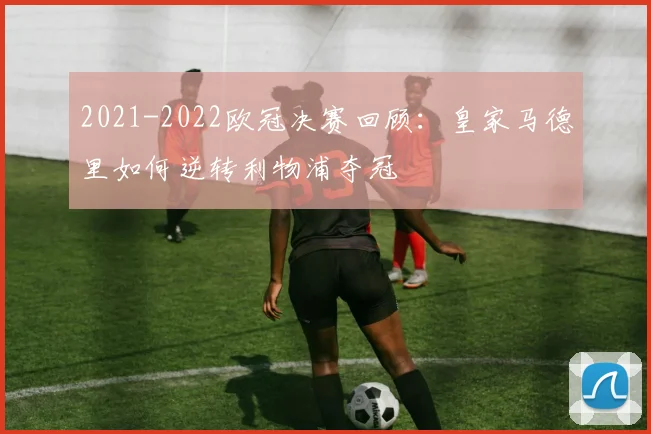 2021-2022欧冠决赛回顾:皇家马德里如何逆转利物浦夺冠